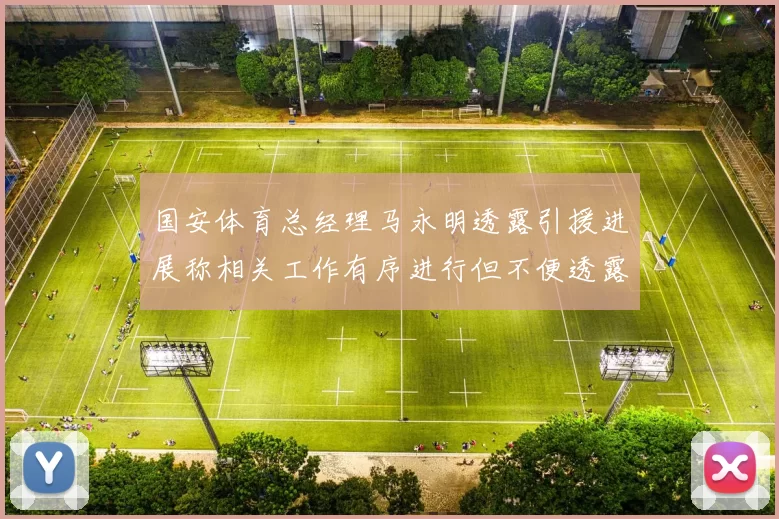 国安体育总经理马永明透露引援进展称相关工作有序进行但不便透露名字