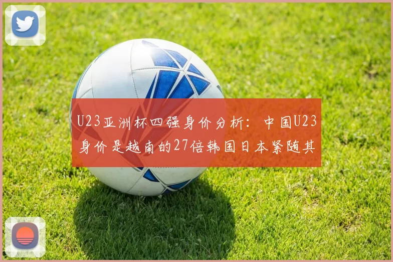 U23亚洲杯四强身价分析：中国U23身价是越南的27倍韩国日本紧随其后