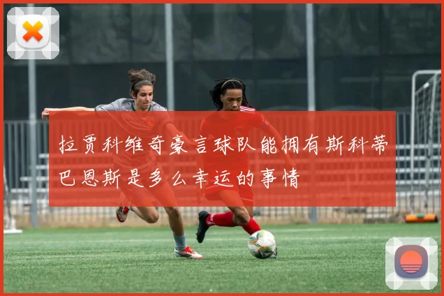 拉贾科维奇豪言球队能拥有斯科蒂巴恩斯是多么幸运的事情
