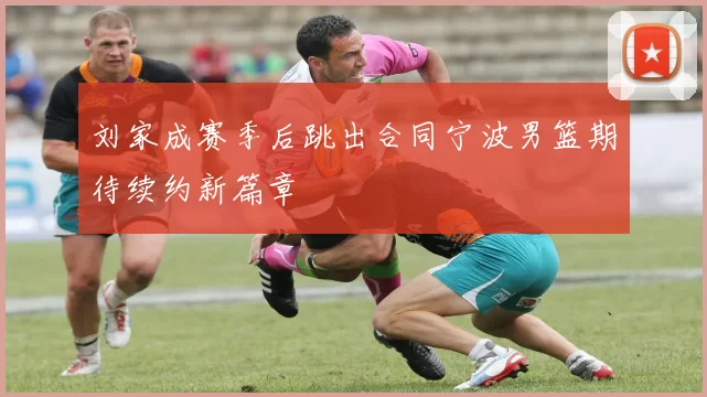 刘家成赛季后跳出合同宁波男篮期待续约新篇章