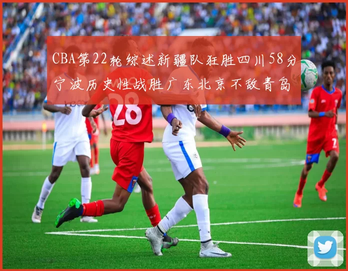 CBA第22轮综述新疆队狂胜四川58分宁波历史性战胜广东北京不敌青岛