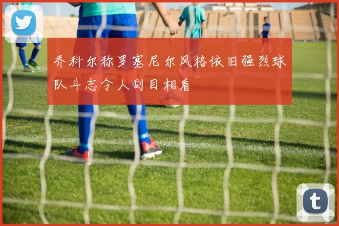 乔科尔称罗塞尼尔风格依旧强烈球队斗志令人刮目相看